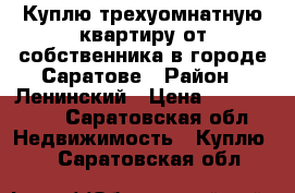 Куплю трехуомнатную квартиру от собственника в городе Саратове › Район ­ Ленинский › Цена ­ 2 200 000 - Саратовская обл. Недвижимость » Куплю   . Саратовская обл.